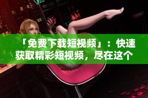「免费下载短视频」：快速获取精彩短视频，尽在这个APP！