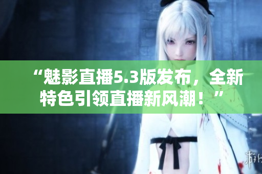 “魅影直播5.3版发布，全新特色引领直播新风潮！”