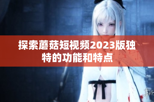 探索蘑菇短视频2023版独特的功能和特点