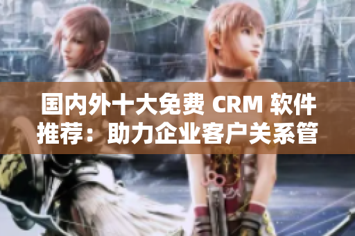 国内外十大免费 CRM 软件推荐：助力企业客户关系管理