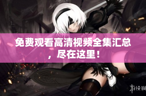 免费观看高清视频全集汇总，尽在这里！