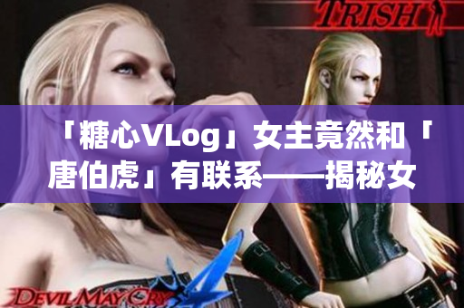 「糖心VLog」女主竟然和「唐伯虎」有联系——揭秘女主角身份