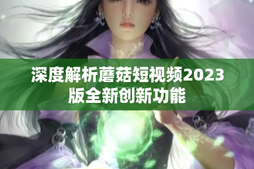 深度解析蘑菇短视频2023版全新创新功能