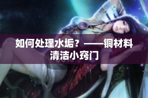 如何处理水垢？——铜材料清洁小窍门