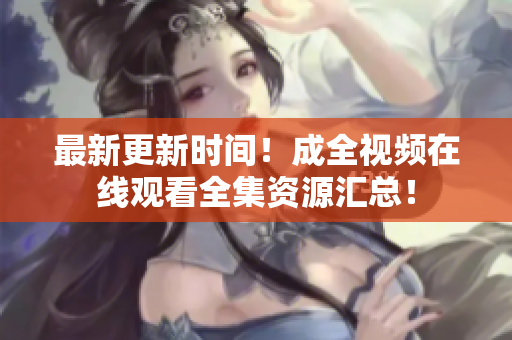 最新更新时间！成全视频在线观看全集资源汇总！