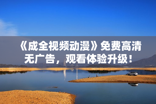 《成全视频动漫》免费高清无广告，观看体验升级！