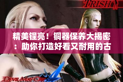 精美锃亮！铜器保养大揭密：助你打造好看又耐用的古风家居装饰品
