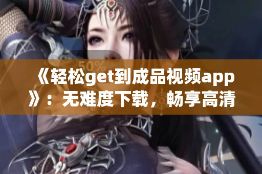 《轻松get到成品视频app》：无难度下载，畅享高清好片