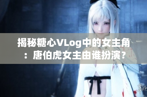 揭秘糖心VLog中的女主角：唐伯虎女主由谁扮演？