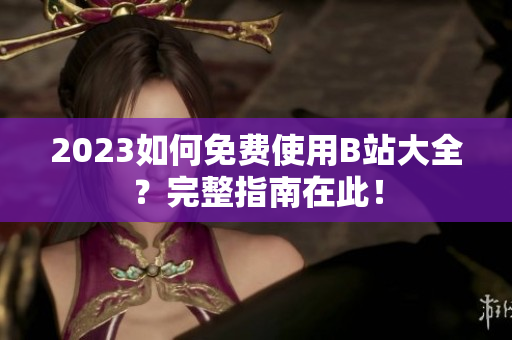 2023如何免费使用B站大全？完整指南在此！