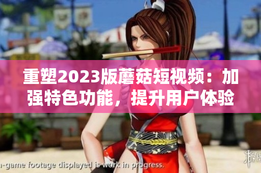 重塑2023版蘑菇短视频：加强特色功能，提升用户体验