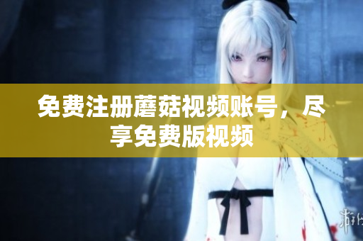 免费注册蘑菇视频账号，尽享免费版视频