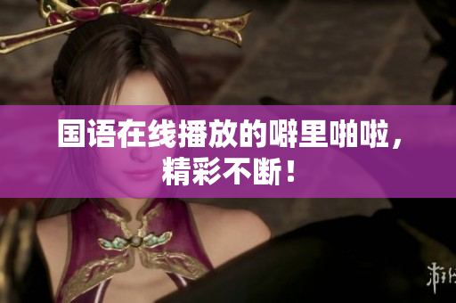 国语在线播放的噼里啪啦，精彩不断！