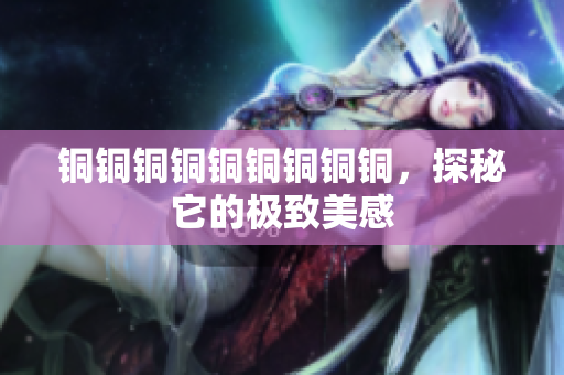 铜铜铜铜铜铜铜铜铜，探秘它的极致美感