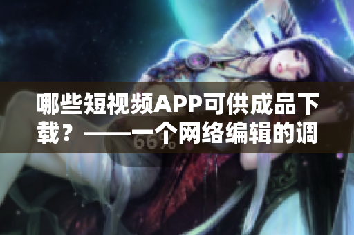 哪些短视频APP可供成品下载？——一个网络编辑的调研总结
