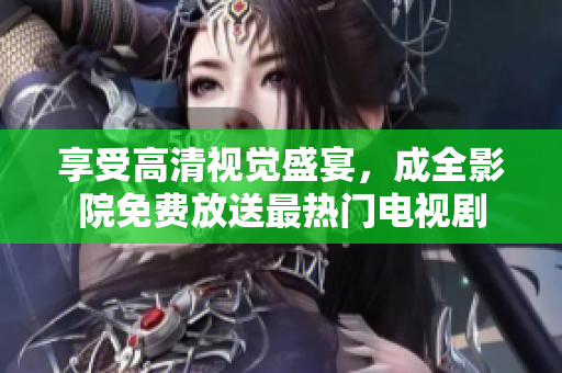 享受高清视觉盛宴，成全影院免费放送最热门电视剧