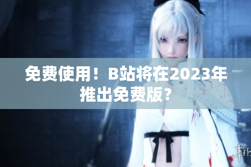 免费使用！B站将在2023年推出免费版？