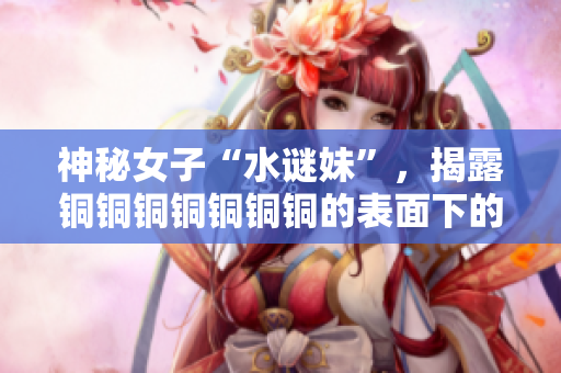 神秘女子“水谜妹”，揭露铜铜铜铜铜铜铜的表面下的真相
