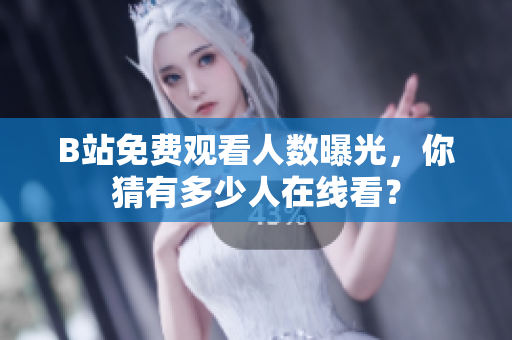 B站免费观看人数曝光，你猜有多少人在线看？
