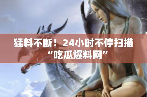 猛料不断！24小时不停扫描“吃瓜爆料网”