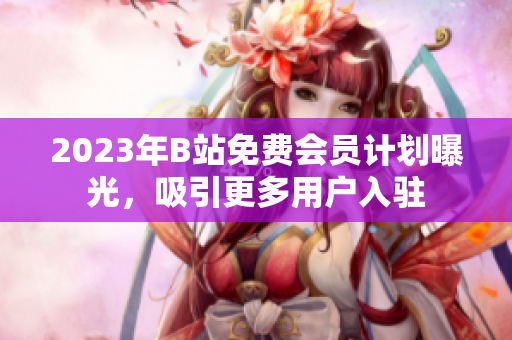 2023年B站免费会员计划曝光，吸引更多用户入驻