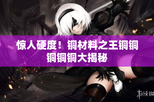 惊人硬度！铜材料之王铜铜铜铜铜大揭秘