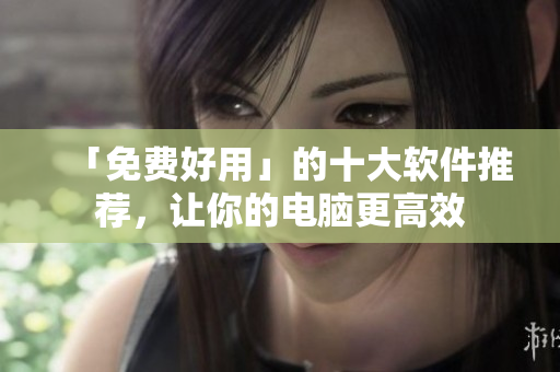 「免费好用」的十大软件推荐，让你的电脑更高效