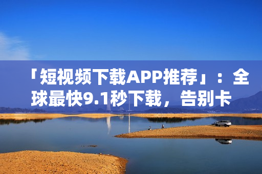 「短视频下载APP推荐」：全球最快9.1秒下载，告别卡顿~