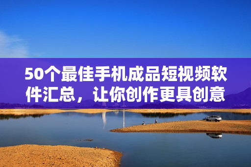 50个最佳手机成品短视频软件汇总，让你创作更具创意和乐趣！