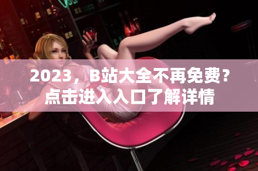 2023，B站大全不再免费？点击进入入口了解详情