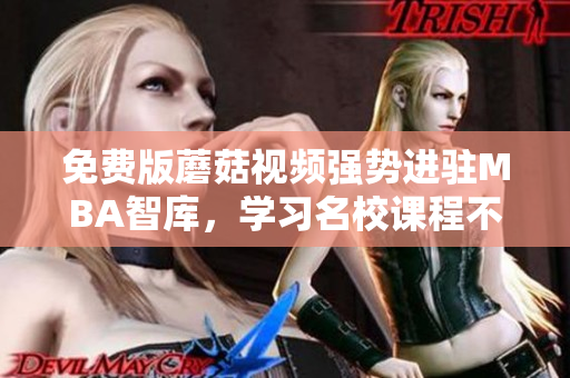 免费版蘑菇视频强势进驻MBA智库，学习名校课程不再难！