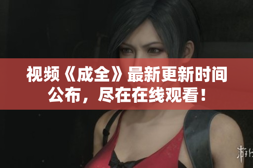 视频《成全》最新更新时间公布，尽在在线观看！