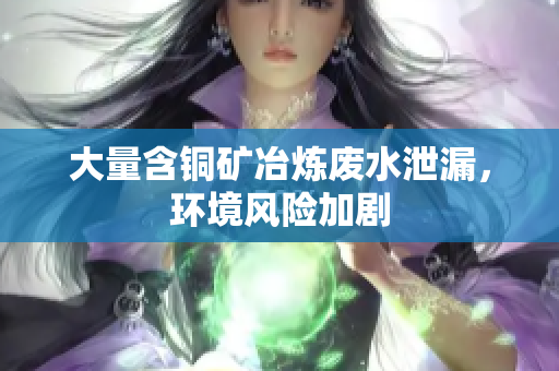 大量含铜矿冶炼废水泄漏，环境风险加剧