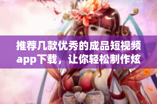 推荐几款优秀的成品短视频app下载，让你轻松制作炫酷视频！