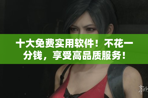 十大免费实用软件！不花一分钱，享受高品质服务！