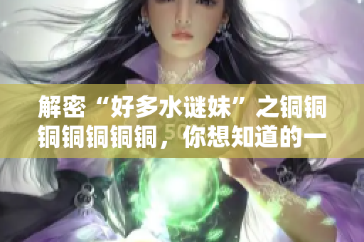 解密“好多水谜妹”之铜铜铜铜铜铜铜，你想知道的一切