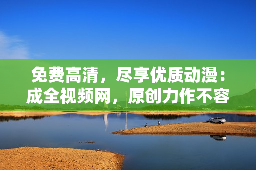 免费高清，尽享优质动漫：成全视频网，原创力作不容错过！