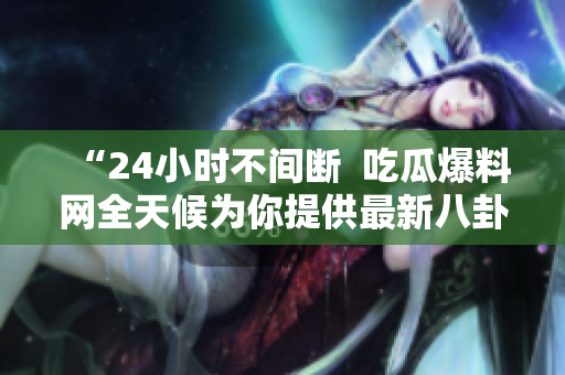 “24小时不间断  吃瓜爆料网全天候为你提供最新八卦资讯”