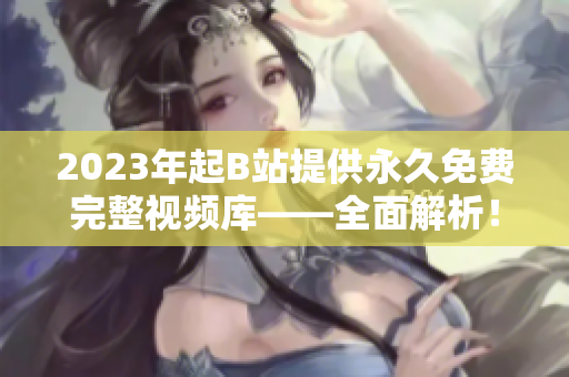 2023年起B站提供永久免费完整视频库——全面解析！