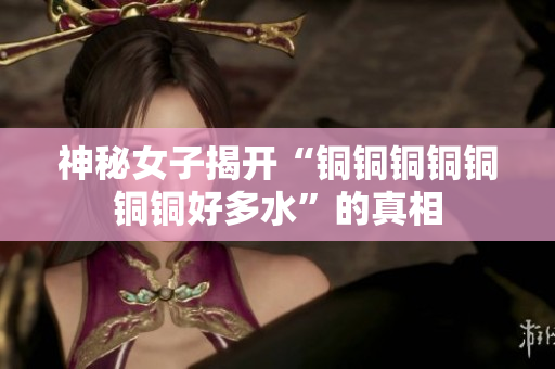 神秘女子揭开“铜铜铜铜铜铜铜好多水”的真相