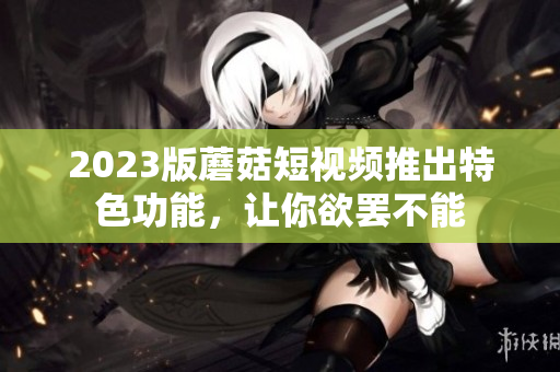 2023版蘑菇短视频推出特色功能，让你欲罢不能