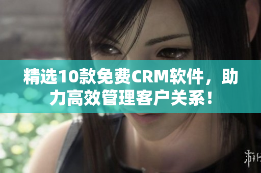 精选10款免费CRM软件，助力高效管理客户关系！