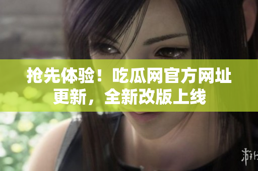 抢先体验！吃瓜网官方网址更新，全新改版上线