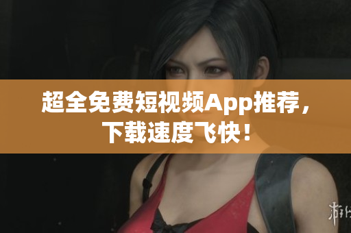 超全免费短视频App推荐，下载速度飞快！