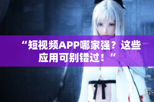 “短视频APP哪家强？这些应用可别错过！”