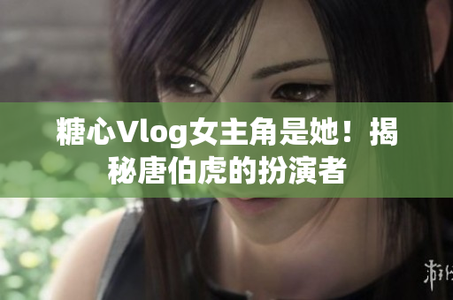 糖心Vlog女主角是她！揭秘唐伯虎的扮演者