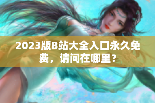 2023版B站大全入口永久免费，请问在哪里？
