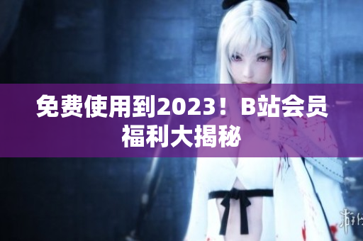 免费使用到2023！B站会员福利大揭秘