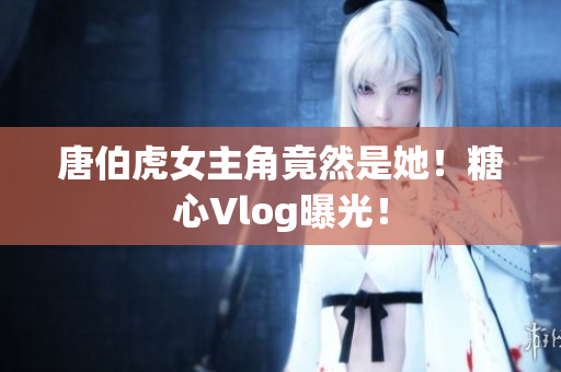 唐伯虎女主角竟然是她！糖心Vlog曝光！
