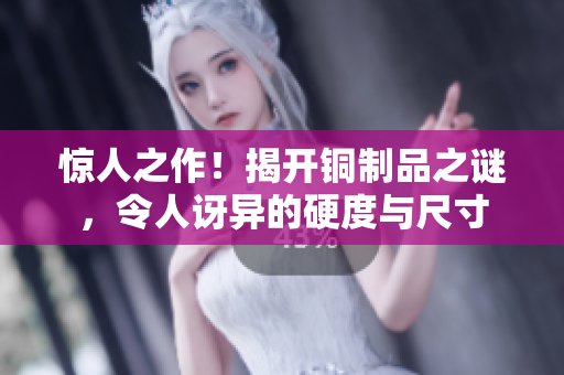 惊人之作！揭开铜制品之谜，令人讶异的硬度与尺寸